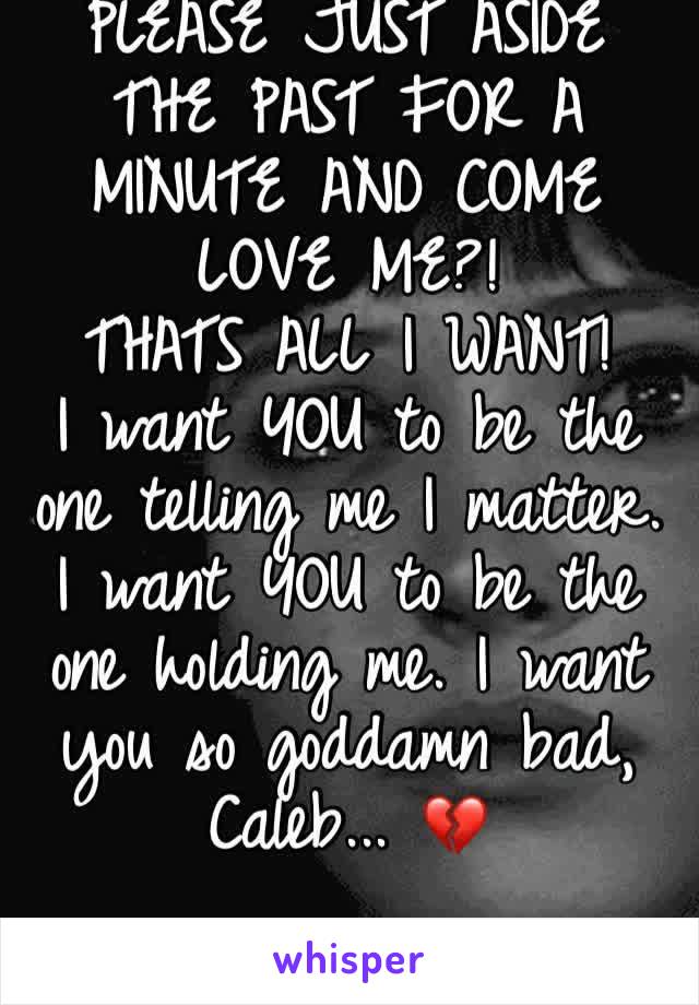 PLEASE JUST ASIDE THE PAST FOR A MINUTE AND COME LOVE ME?! 
THATS ALL I WANT!
I want YOU to be the one telling me I matter. I want YOU to be the one holding me. I want you so goddamn bad, Caleb... 💔