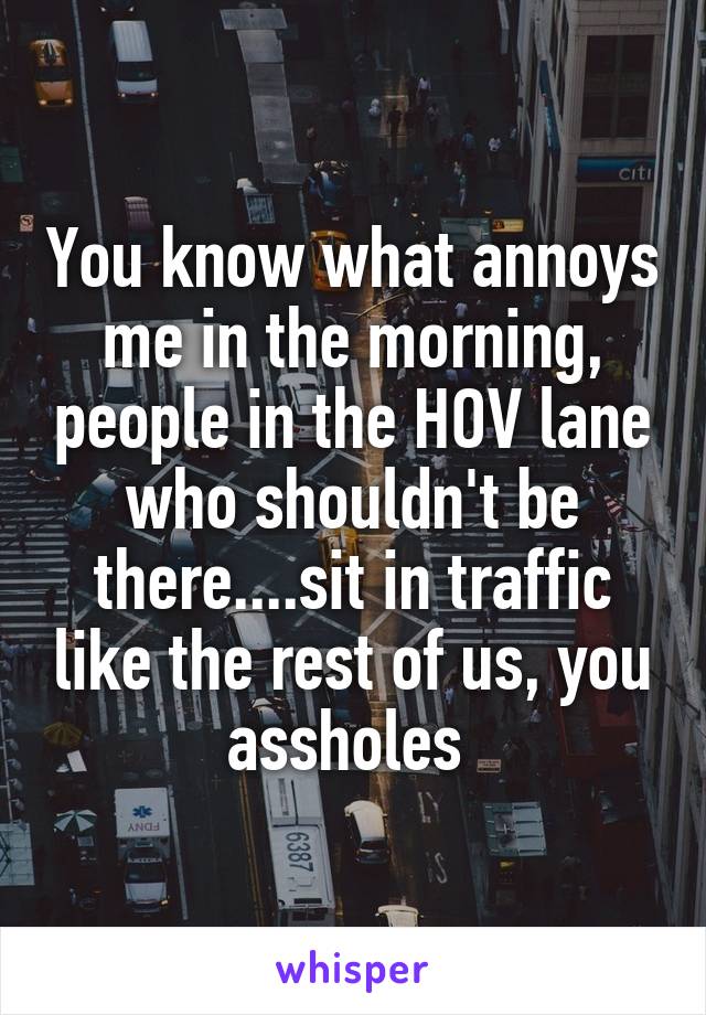 You know what annoys me in the morning, people in the HOV lane who shouldn't be there....sit in traffic like the rest of us, you assholes 