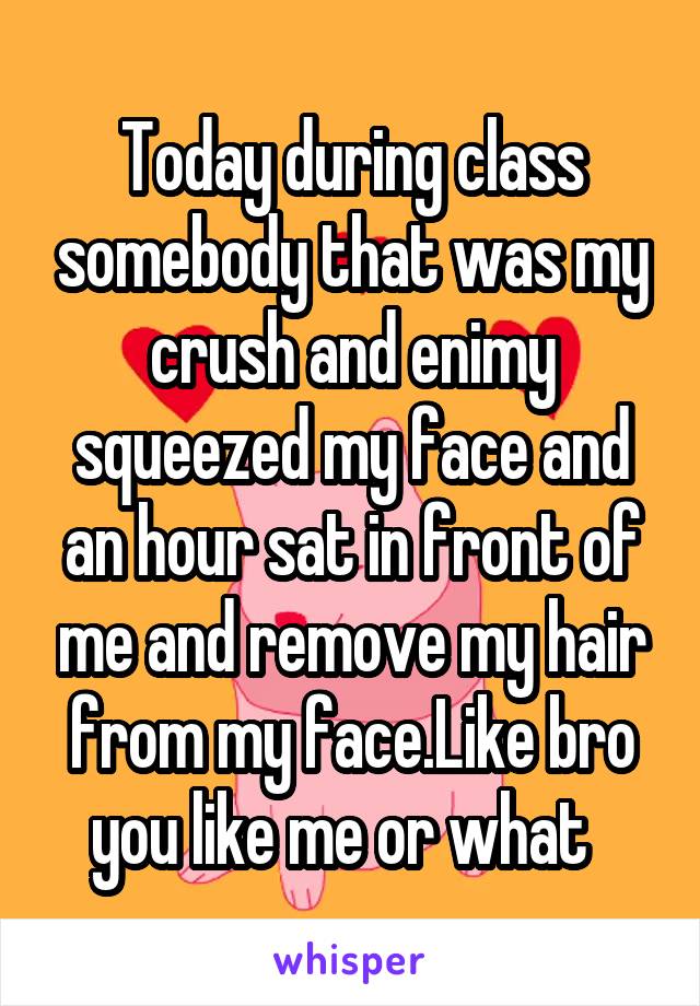 Today during class somebody that was my crush and enimy squeezed my face and an hour sat in front of me and remove my hair from my face.Like bro you like me or what  