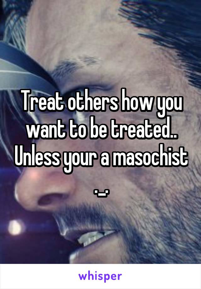 Treat others how you want to be treated.. Unless your a masochist ._.