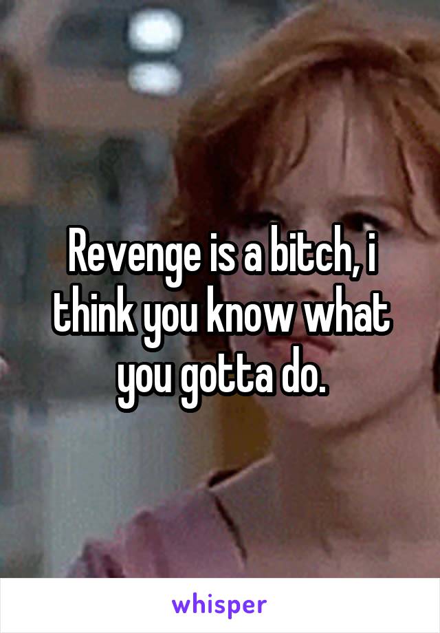 Revenge is a bitch, i think you know what you gotta do.