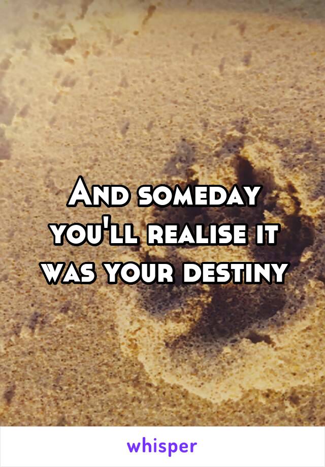 And someday you'll realise it was your destiny