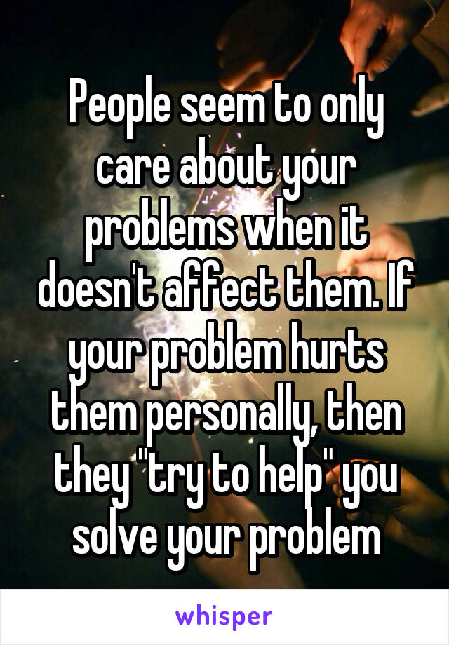 People seem to only care about your problems when it doesn't affect them. If your problem hurts them personally, then they "try to help" you solve your problem
