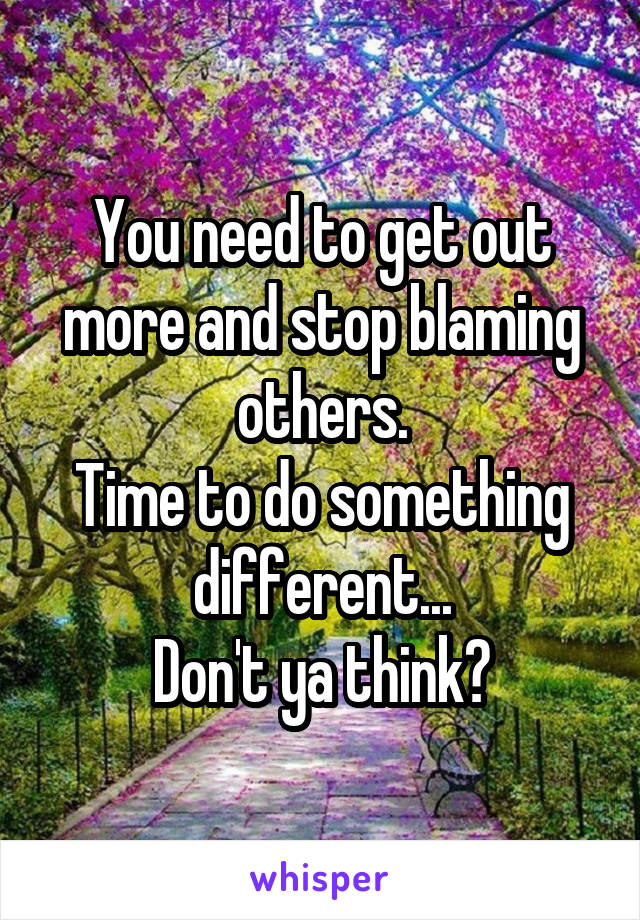 You need to get out more and stop blaming others.
Time to do something different...
Don't ya think?