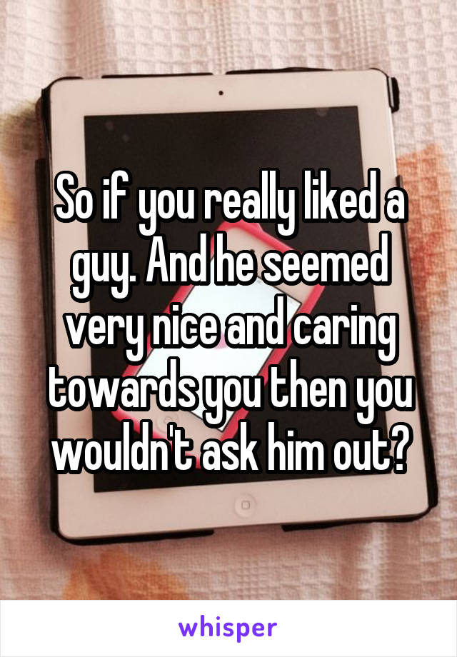 So if you really liked a guy. And he seemed very nice and caring towards you then you wouldn't ask him out?