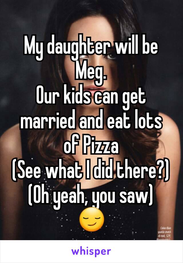 My daughter will be Meg.
Our kids can get married and eat lots of Pizza
(See what I did there?)
(Oh yeah, you saw)
😏