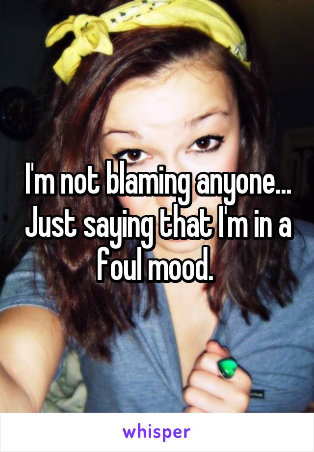 I'm not blaming anyone... Just saying that I'm in a foul mood. 