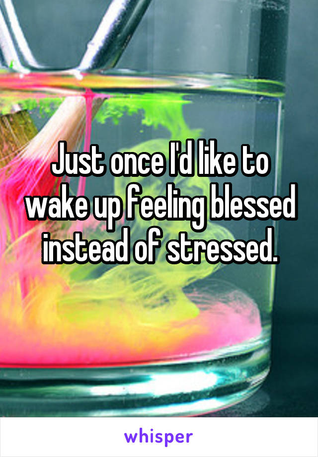 Just once I'd like to wake up feeling blessed instead of stressed.
