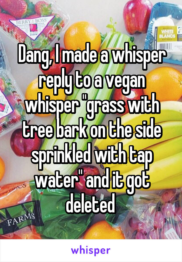 Dang, I made a whisper reply to a vegan whisper "grass with tree bark on the side sprinkled with tap water" and it got deleted 