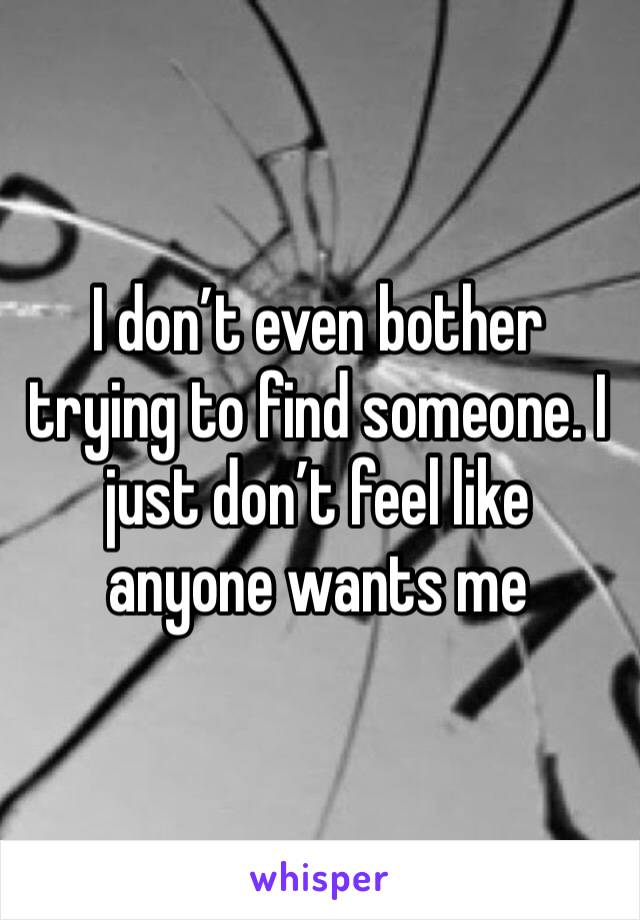 I don’t even bother trying to find someone. I just don’t feel like anyone wants me 