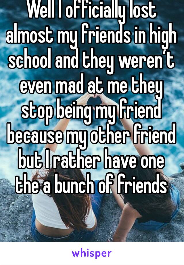Well I officially lost almost my friends in high school and they weren’t even mad at me they stop being my friend because my other friend but I rather have one the a bunch of friends 
