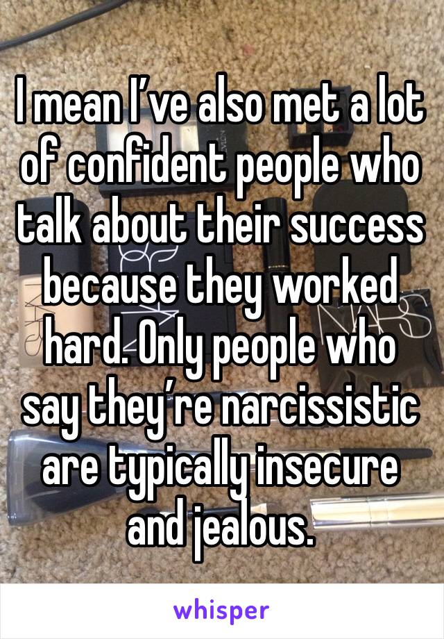 I mean I’ve also met a lot of confident people who talk about their success because they worked hard. Only people who say they’re narcissistic are typically insecure and jealous.