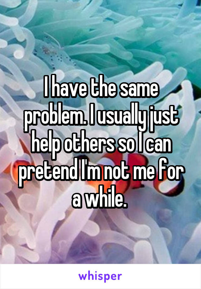 I have the same problem. I usually just help others so I can pretend I'm not me for a while. 