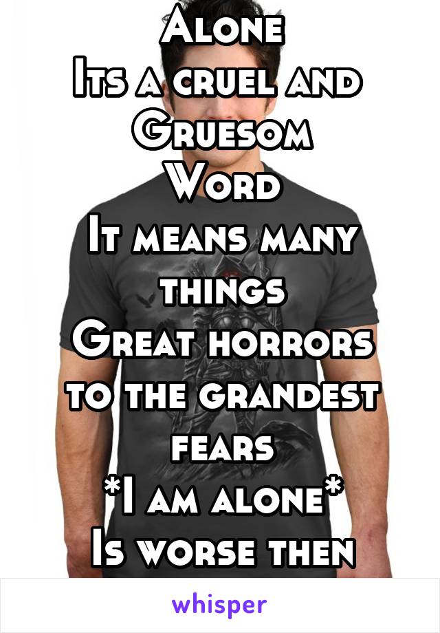 Alone
Its a cruel and 
Gruesom
Word
It means many things
Great horrors to the grandest fears
*I am alone*
Is worse then death