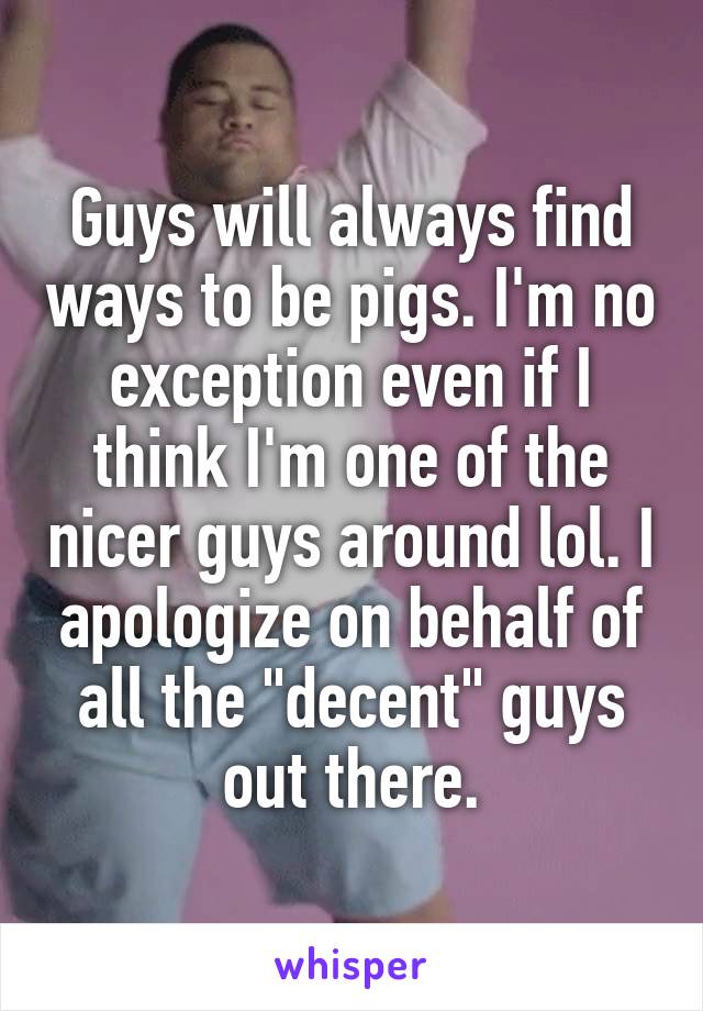 Guys will always find ways to be pigs. I'm no exception even if I think I'm one of the nicer guys around lol. I apologize on behalf of all the "decent" guys out there.