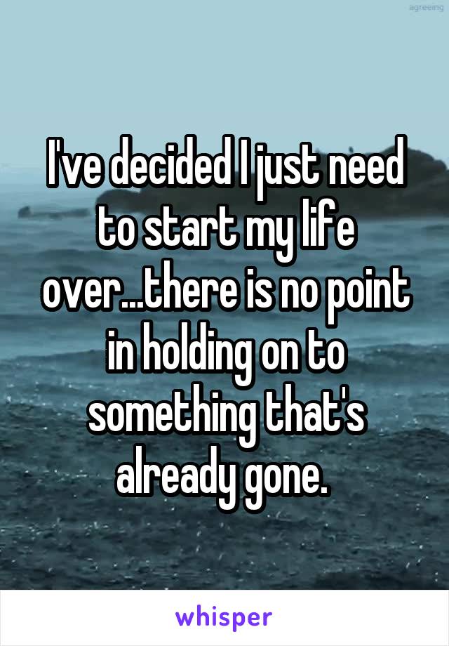 I've decided I just need to start my life over...there is no point in holding on to something that's already gone. 
