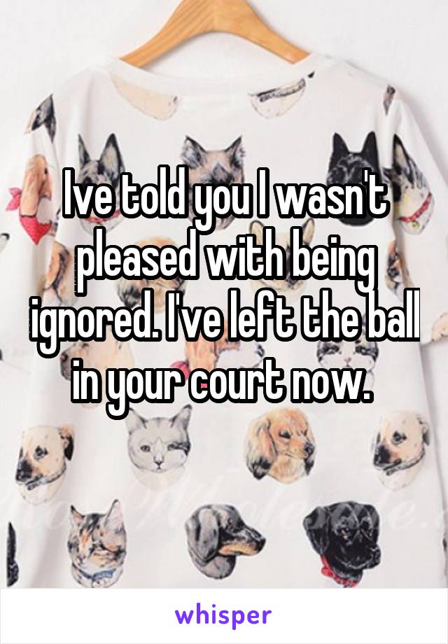 Ive told you I wasn't pleased with being ignored. I've left the ball in your court now. 
