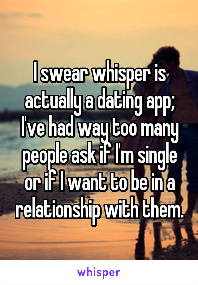 I swear whisper is actually a dating app; I've had way too many people ask if I'm single or if I want to be in a relationship with them.