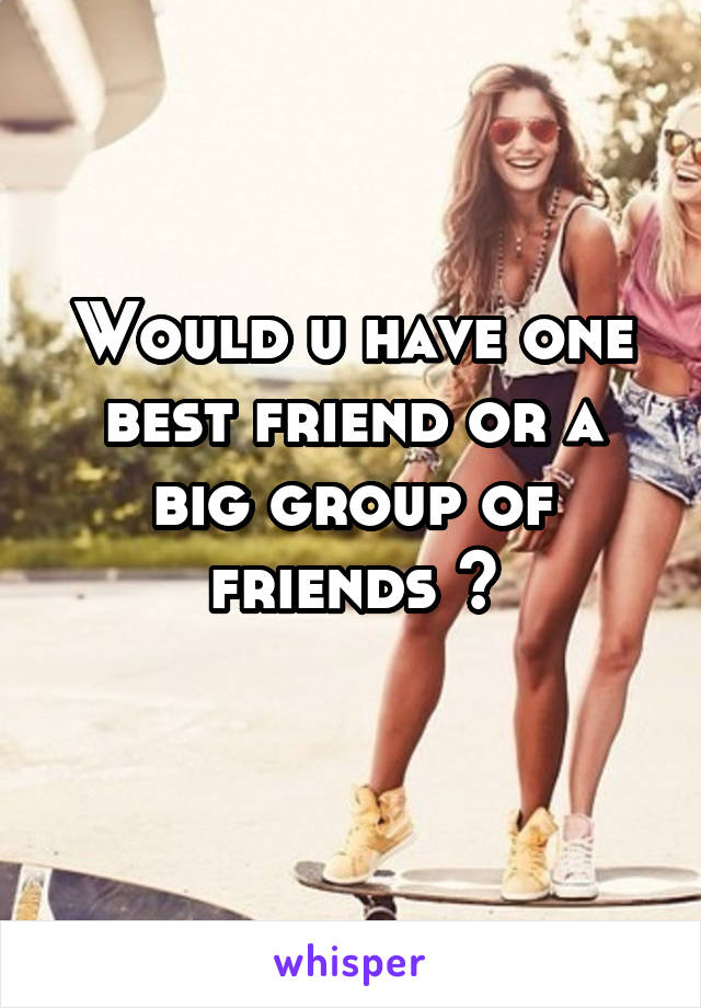 Would u have one best friend or a big group of friends ?
