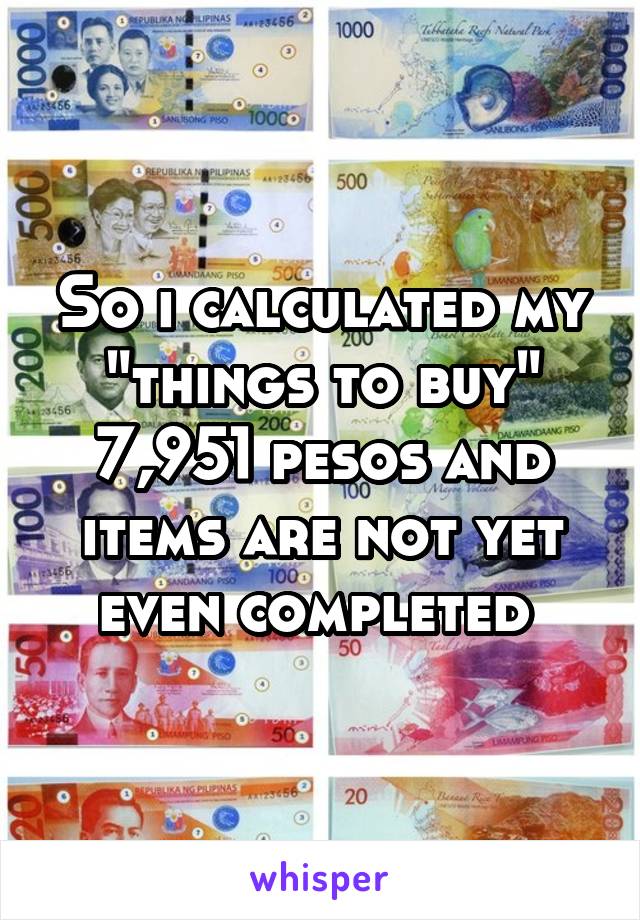 So i calculated my "things to buy" 7,951 pesos and items are not yet even completed 