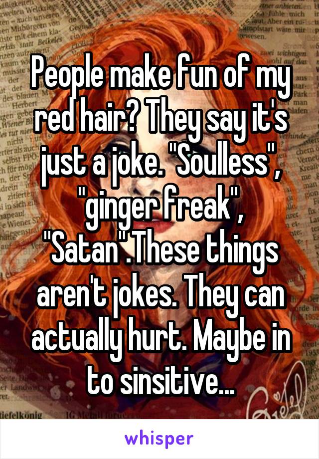 People make fun of my red hair? They say it's just a joke. "Soulless", "ginger freak", "Satan".These things aren't jokes. They can actually hurt. Maybe in to sinsitive...