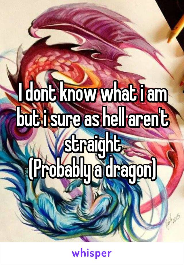 I dont know what i am but i sure as hell aren't straight
(Probably a dragon)