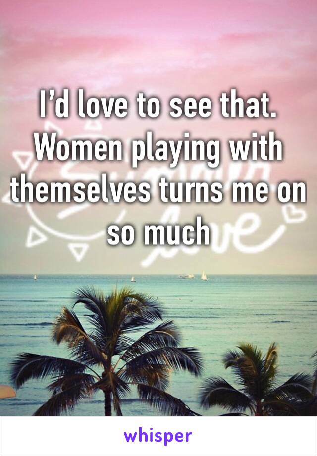 I’d love to see that. Women playing with themselves turns me on so much