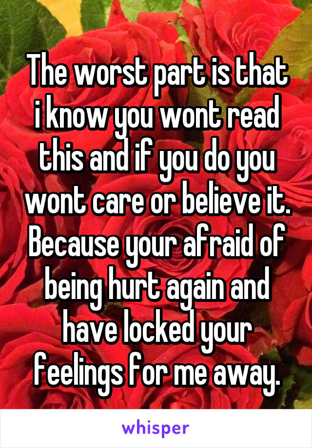 The worst part is that i know you wont read this and if you do you wont care or believe it. Because your afraid of being hurt again and have locked your feelings for me away.