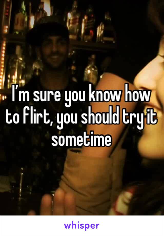 I’m sure you know how to flirt, you should try it sometime