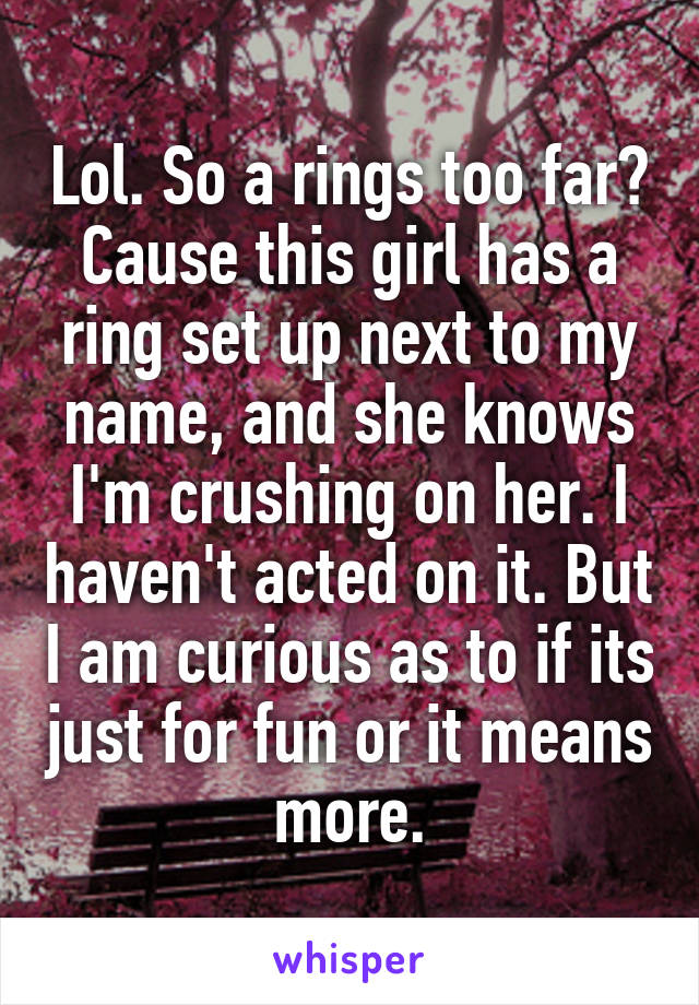 Lol. So a rings too far? Cause this girl has a ring set up next to my name, and she knows I'm crushing on her. I haven't acted on it. But I am curious as to if its just for fun or it means more.