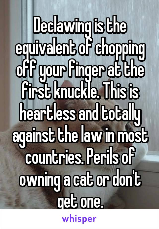 Declawing is the equivalent of chopping off your finger at the first knuckle. This is heartless and totally against the law in most countries. Perils of owning a cat or don't get one.