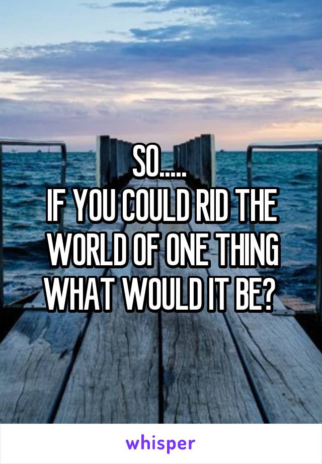 SO..... 
IF YOU COULD RID THE WORLD OF ONE THING WHAT WOULD IT BE? 