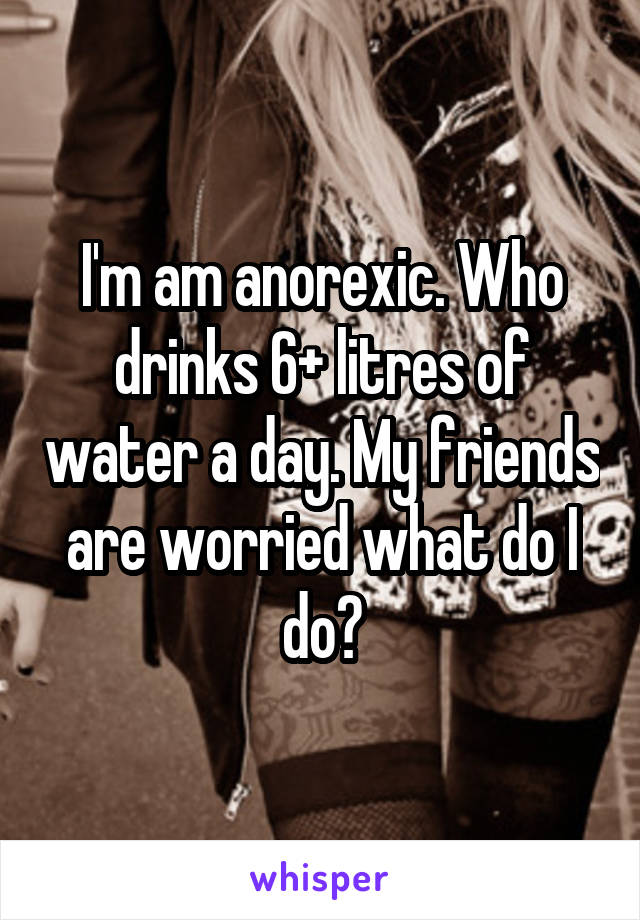 I'm am anorexic. Who drinks 6+ litres of water a day. My friends are worried what do I do?