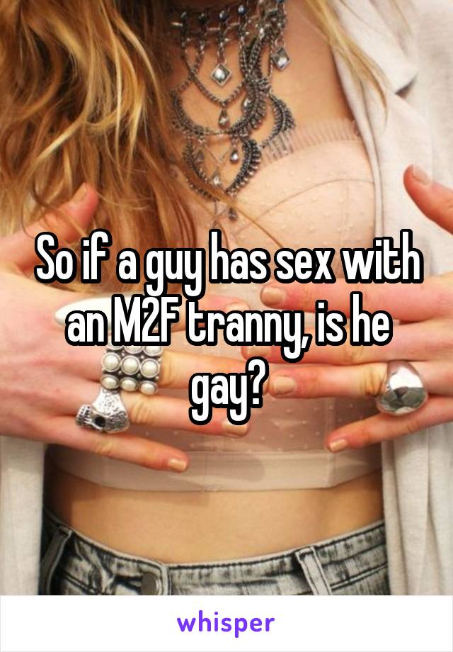 So if a guy has sex with an M2F tranny, is he gay?