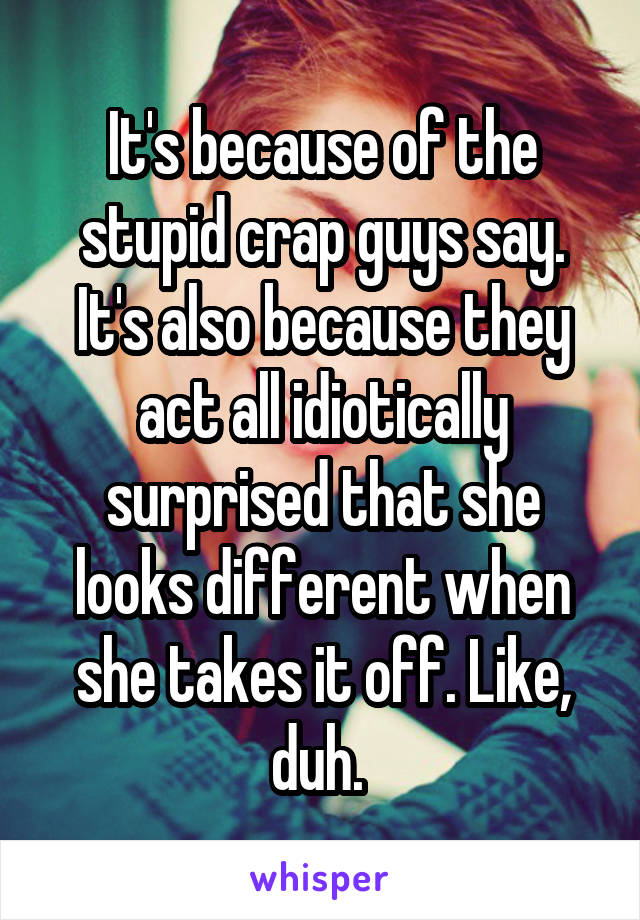 It's because of the stupid crap guys say. It's also because they act all idiotically surprised that she looks different when she takes it off. Like, duh. 