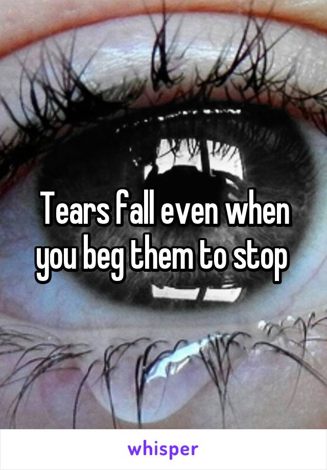 Tears fall even when you beg them to stop 