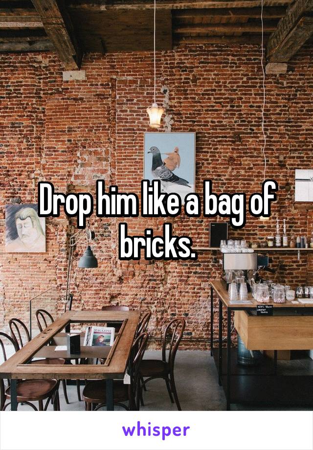 Drop him like a bag of bricks.