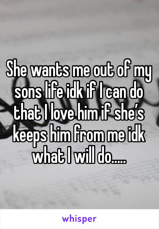 She wants me out of my sons life idk if I can do that I love him if she’s keeps him from me idk what I will do.....