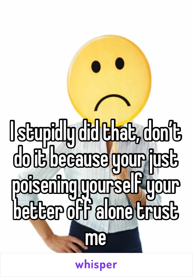 I stupidly did that, don’t do it because your just poisening yourself your better off alone trust me