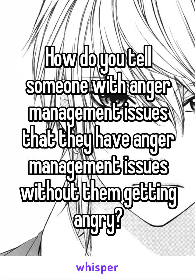 How do you tell someone with anger management issues that they have anger management issues without them getting angry?