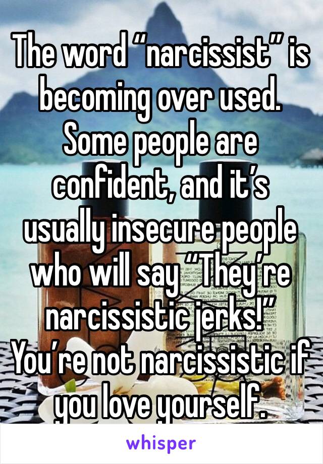 The word “narcissist” is becoming over used. Some people are confident, and it’s usually insecure people who will say “They’re narcissistic jerks!” You’re not narcissistic if you love yourself.