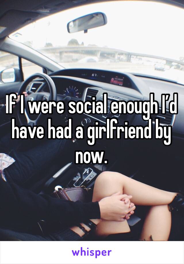 If I were social enough I’d have had a girlfriend by now.