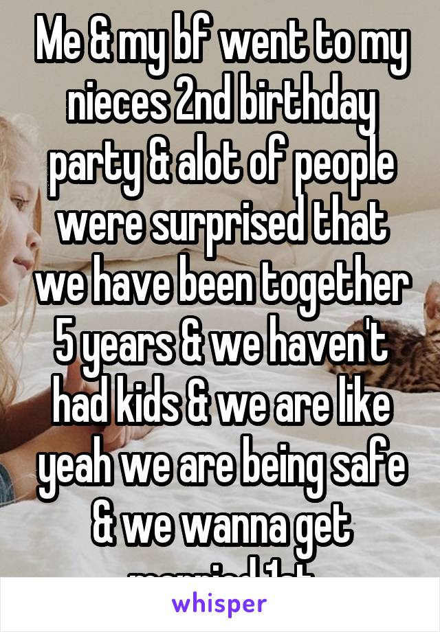 Me & my bf went to my nieces 2nd birthday party & alot of people were surprised that we have been together 5 years & we haven't had kids & we are like yeah we are being safe & we wanna get married 1st