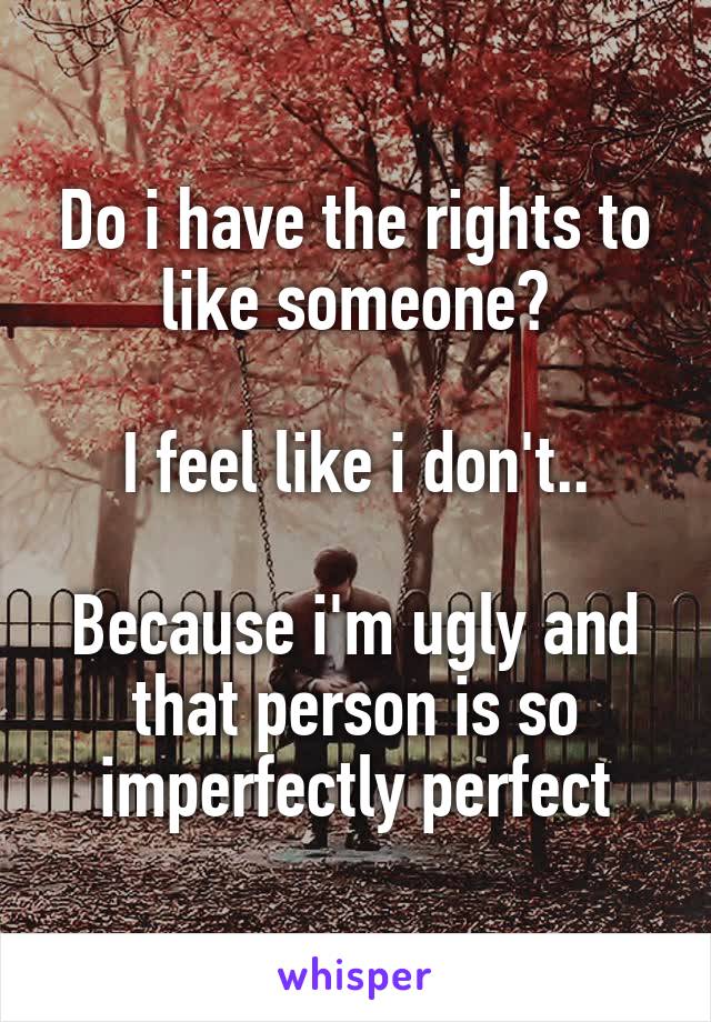 Do i have the rights to like someone?

I feel like i don't..

Because i'm ugly and that person is so imperfectly perfect