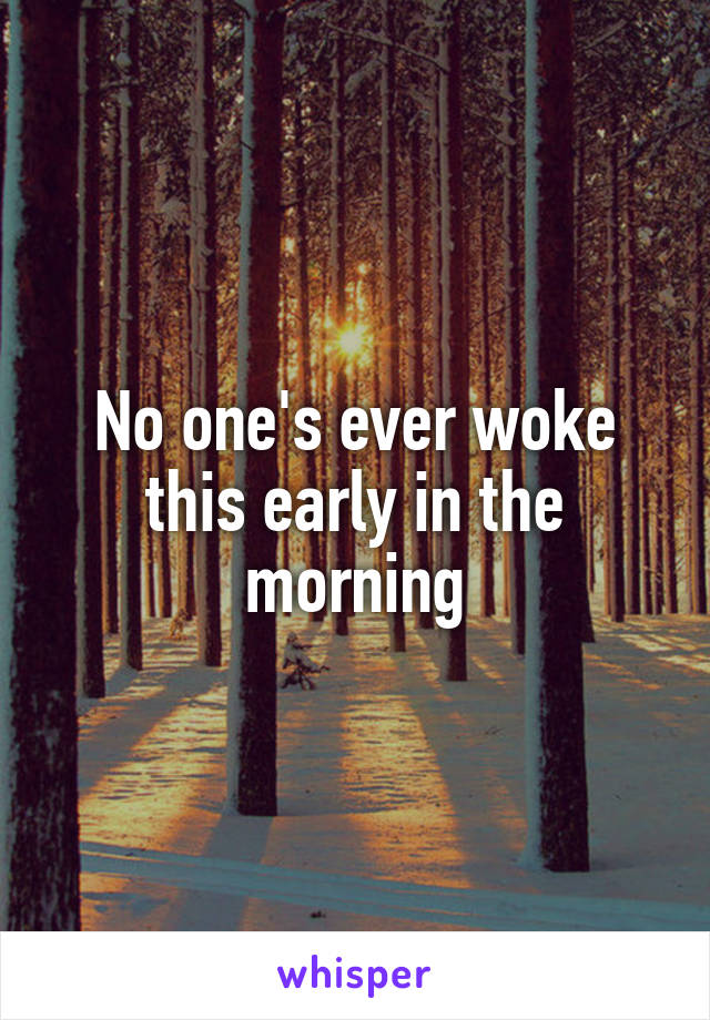 No one's ever woke this early in the morning