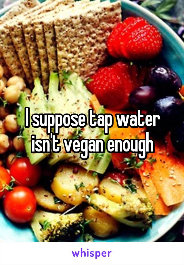 I suppose tap water isn't vegan enough