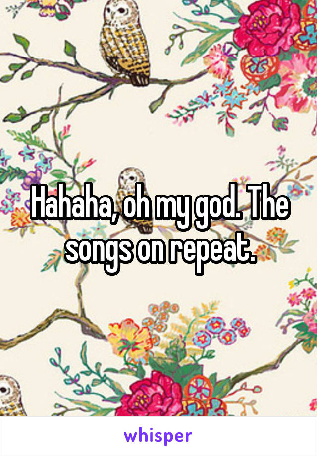 Hahaha, oh my god. The songs on repeat.