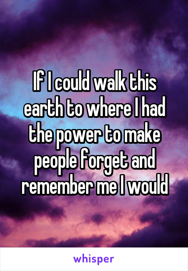 If I could walk this earth to where I had the power to make people forget and remember me I would