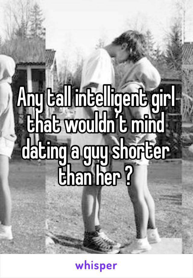 Any tall intelligent girl that wouldn’t mind dating a guy shorter than her ?