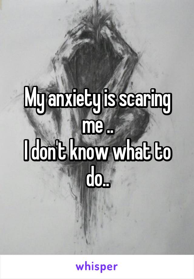 My anxiety is scaring me ..
I don't know what to do..